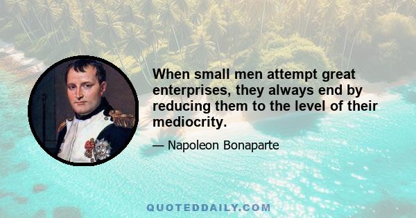 When small men attempt great enterprises, they always end by reducing them to the level of their mediocrity.