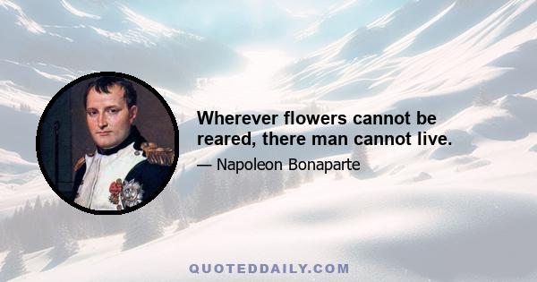 Wherever flowers cannot be reared, there man cannot live.