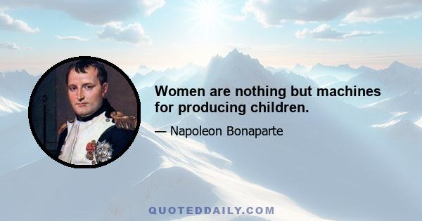 Women are nothing but machines for producing children.