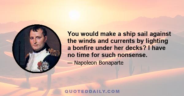 You would make a ship sail against the winds and currents by lighting a bonfire under her decks? I have no time for such nonsense.