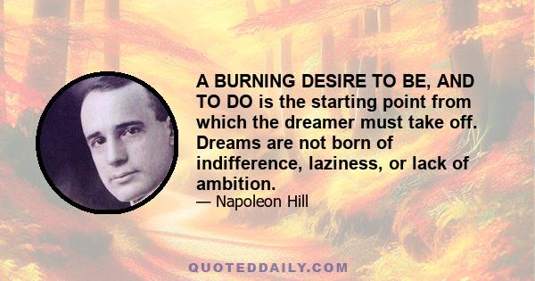 A BURNING DESIRE TO BE, AND TO DO is the starting point from which the dreamer must take off. Dreams are not born of indifference, laziness, or lack of ambition.