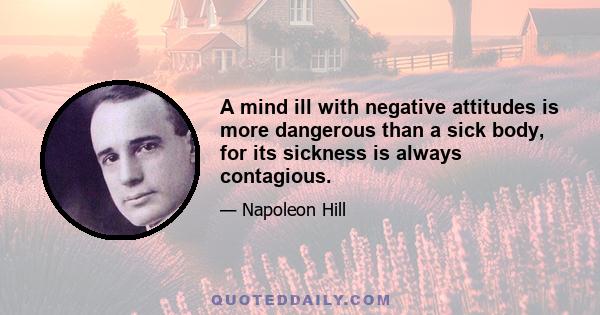 A mind ill with negative attitudes is more dangerous than a sick body, for its sickness is always contagious.