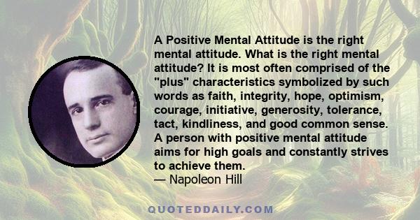 A Positive Mental Attitude is the right mental attitude. What is the right mental attitude? It is most often comprised of the plus characteristics symbolized by such words as faith, integrity, hope, optimism, courage,