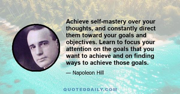 Achieve self-mastery over your thoughts, and constantly direct them toward your goals and objectives. Learn to focus your attention on the goals that you want to achieve and on finding ways to achieve those goals.