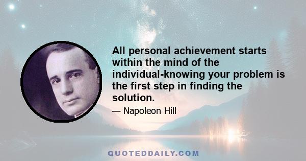 All personal achievement starts within the mind of the individual-knowing your problem is the first step in finding the solution.