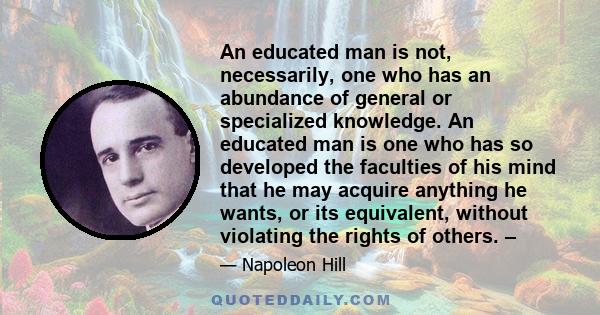 An educated man is not, necessarily, one who has an abundance of general or specialized knowledge. An educated man is one who has so developed the faculties of his mind that he may acquire anything he wants, or its