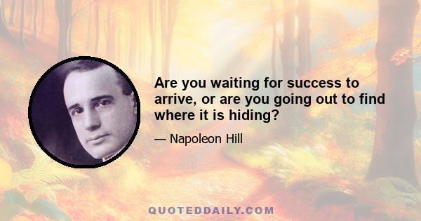 Are you waiting for success to arrive, or are you going out to find where it is hiding?