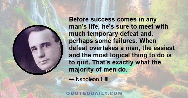 Before success comes in any man's life, he's sure to meet with much temporary defeat and, perhaps some failures. When defeat overtakes a man, the easiest and the most logical thing to do is to quit. That's exactly what