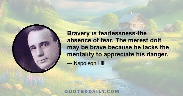 Bravery is fearlessness-the absence of fear. The merest dolt may be brave because he lacks the mentality to appreciate his danger.