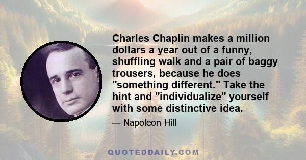 Charles Chaplin makes a million dollars a year out of a funny, shuffling walk and a pair of baggy trousers, because he does something different. Take the hint and individualize yourself with some distinctive idea.