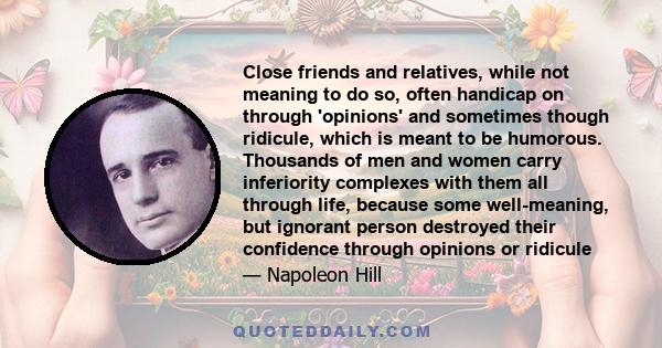 Close friends and relatives, while not meaning to do so, often handicap on through 'opinions' and sometimes though ridicule, which is meant to be humorous. Thousands of men and women carry inferiority complexes with