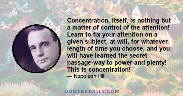 Concentration, itself, is nothing but a matter of control of the attention! Learn to fix your attention on a given subject, at will, for whatever length of time you choose, and you will have learned the secret