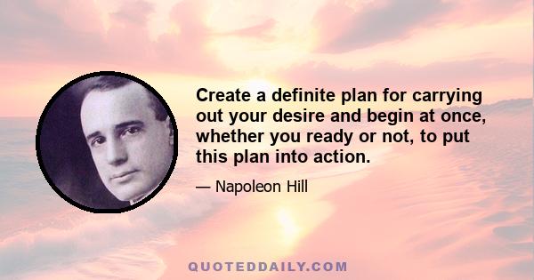 Create a definite plan for carrying out your desire and begin at once, whether you ready or not, to put this plan into action.