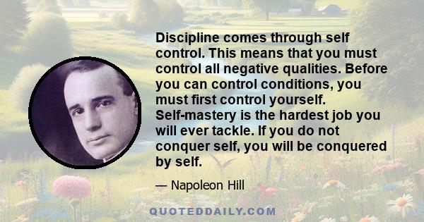 Discipline comes through self control. This means that you must control all negative qualities. Before you can control conditions, you must first control yourself. Self-mastery is the hardest job you will ever tackle.