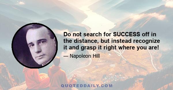 Do not search for SUCCESS off in the distance, but instead recognize it and grasp it right where you are!