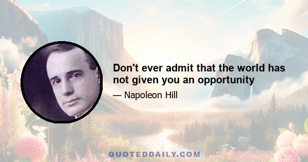 Don't ever admit that the world has not given you an opportunity