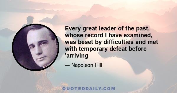 Every great leader of the past, whose record I have examined, was beset by difficulties and met with temporary defeat before 'arriving