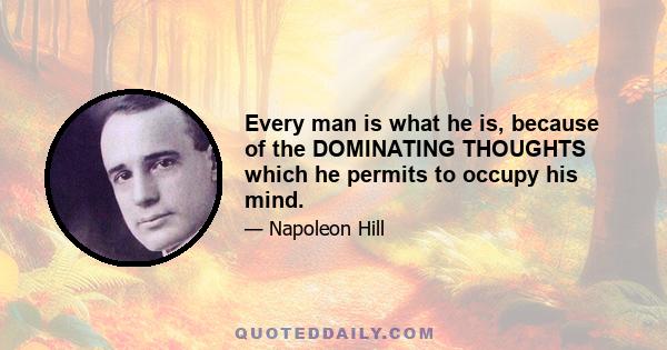 Every man is what he is, because of the DOMINATING THOUGHTS which he permits to occupy his mind.