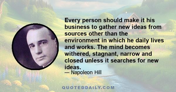 Every person should make it his business to gather new ideas from sources other than the environment in which he daily lives and works. The mind becomes withered, stagnant, narrow and closed unless it searches for new