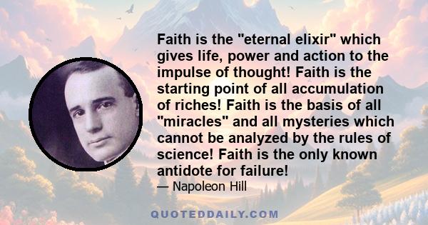 Faith is the eternal elixir which gives life, power and action to the impulse of thought! Faith is the starting point of all accumulation of riches! Faith is the basis of all miracles and all mysteries which cannot be