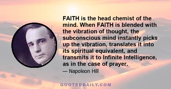 FAITH is the head chemist of the mind. When FAITH is blended with the vibration of thought, the subconscious mind instantly picks up the vibration, translates it into its spiritual equivalent, and transmits it to