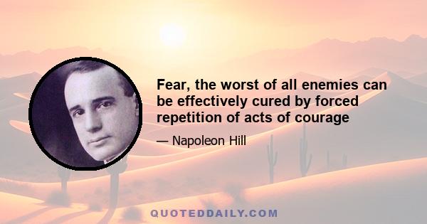 Fear, the worst of all enemies can be effectively cured by forced repetition of acts of courage