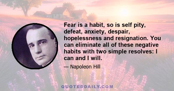 Fear is a habit, so is self pity, defeat, anxiety, despair, hopelessness and resignation. You can eliminate all of these negative habits with two simple resolves: I can and I will.