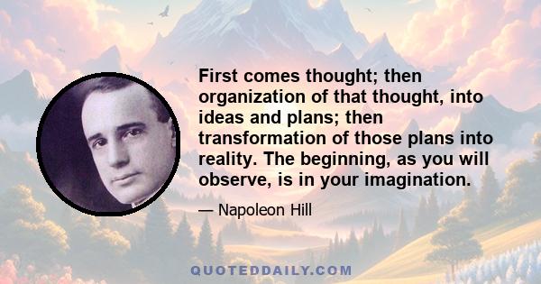 First comes thought; then organization of that thought, into ideas and plans; then transformation of those plans into reality. The beginning, as you will observe, is in your imagination.