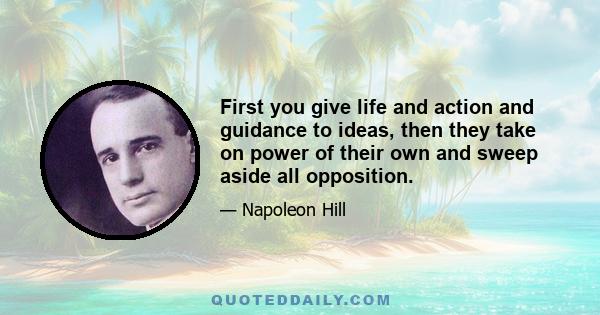 First you give life and action and guidance to ideas, then they take on power of their own and sweep aside all opposition.