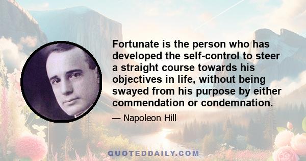 Fortunate is the person who has developed the self-control to steer a straight course towards his objectives in life, without being swayed from his purpose by either commendation or condemnation.