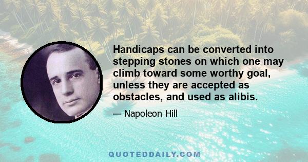 Handicaps can be converted into stepping stones on which one may climb toward some worthy goal, unless they are accepted as obstacles, and used as alibis.