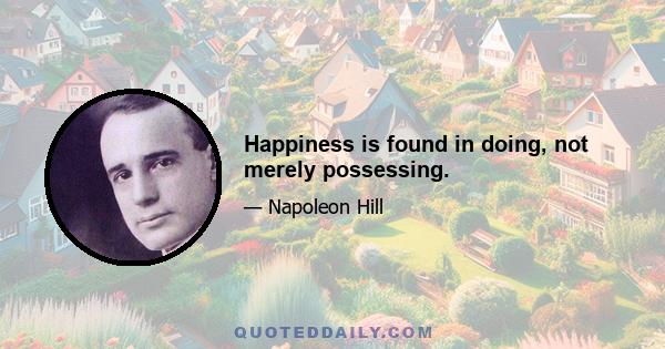 Happiness is found in doing, not merely possessing.