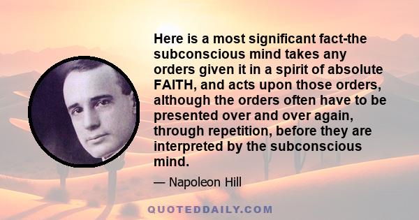 Here is a most significant fact-the subconscious mind takes any orders given it in a spirit of absolute FAITH, and acts upon those orders, although the orders often have to be presented over and over again, through