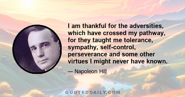 I am thankful for the adversities, which have crossed my pathway, for they taught me tolerance, sympathy, self-control, perseverance and some other virtues I might never have known.