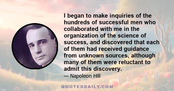 I began to make inquiries of the hundreds of successful men who collaborated with me in the organization of the science of success, and discovered that each of them had received guidance from unknown sources, although