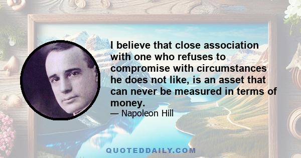 I believe that close association with one who refuses to compromise with circumstances he does not like, is an asset that can never be measured in terms of money.