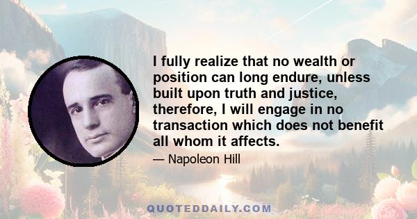 I fully realize that no wealth or position can long endure, unless built upon truth and justice, therefore, I will engage in no transaction which does not benefit all whom it affects.