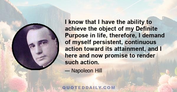 I know that I have the ability to achieve the object of my Definite Purpose in life, therefore, I demand of myself persistent, continuous action toward its attainment, and I here and now promise to render such action.