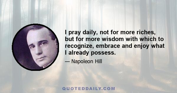 I pray daily, not for more riches, but for more wisdom with which to recognize, embrace and enjoy what I already possess.