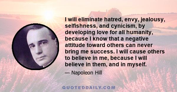 I will eliminate hatred, envy, jealousy, selfishness, and cynicism, by developing love for all humanity, because I know that a negative attitude toward others can never bring me success. I will cause others to believe