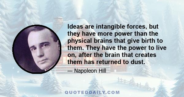 Ideas are intangible forces, but they have more power than the physical brains that give birth to them. They have the power to live on, after the brain that creates them has returned to dust.