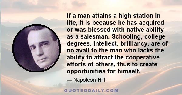 If a man attains a high station in life, it is because he has acquired or was blessed with native ability as a salesman. Schooling, college degrees, intellect, brilliancy, are of no avail to the man who lacks the