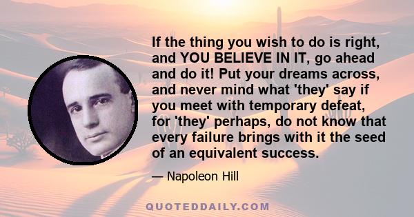 If the thing you wish to do is right, and YOU BELIEVE IN IT, go ahead and do it! Put your dreams across, and never mind what 'they' say if you meet with temporary defeat, for 'they' perhaps, do not know that every