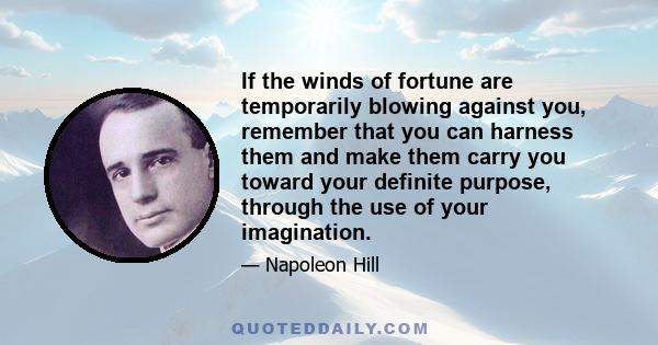 If the winds of fortune are temporarily blowing against you, remember that you can harness them and make them carry you toward your definite purpose, through the use of your imagination.