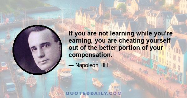 If you are not learning while you’re earning, you are cheating yourself out of the better portion of your compensation.