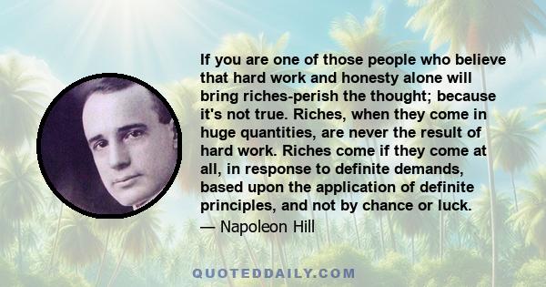 If you are one of those people who believe that hard work and honesty alone will bring riches-perish the thought; because it's not true. Riches, when they come in huge quantities, are never the result of hard work.