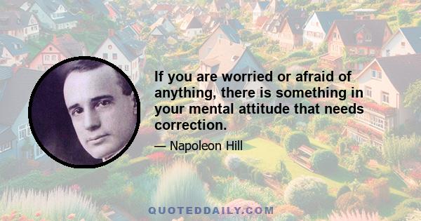 If you are worried or afraid of anything, there is something in your mental attitude that needs correction.