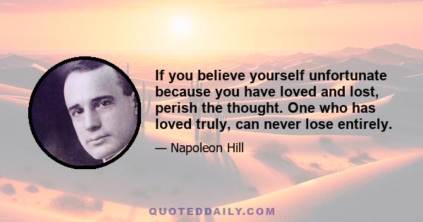 If you believe yourself unfortunate because you have loved and lost, perish the thought. One who has loved truly, can never lose entirely.