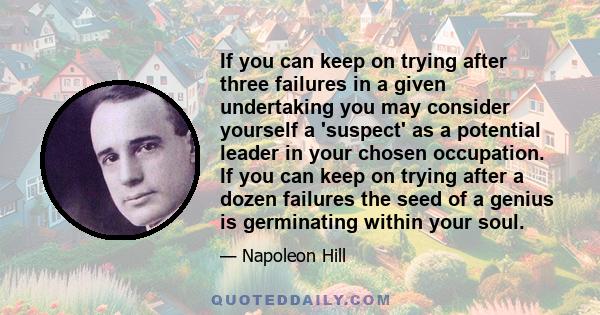 If you can keep on trying after three failures in a given undertaking you may consider yourself a 'suspect' as a potential leader in your chosen occupation. If you can keep on trying after a dozen failures the seed of a 