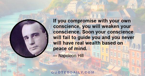 If you compromise with your own conscience, you will weaken your conscience. Soon your conscience will fail to guide you and you never will have real wealth based on peace of mind.